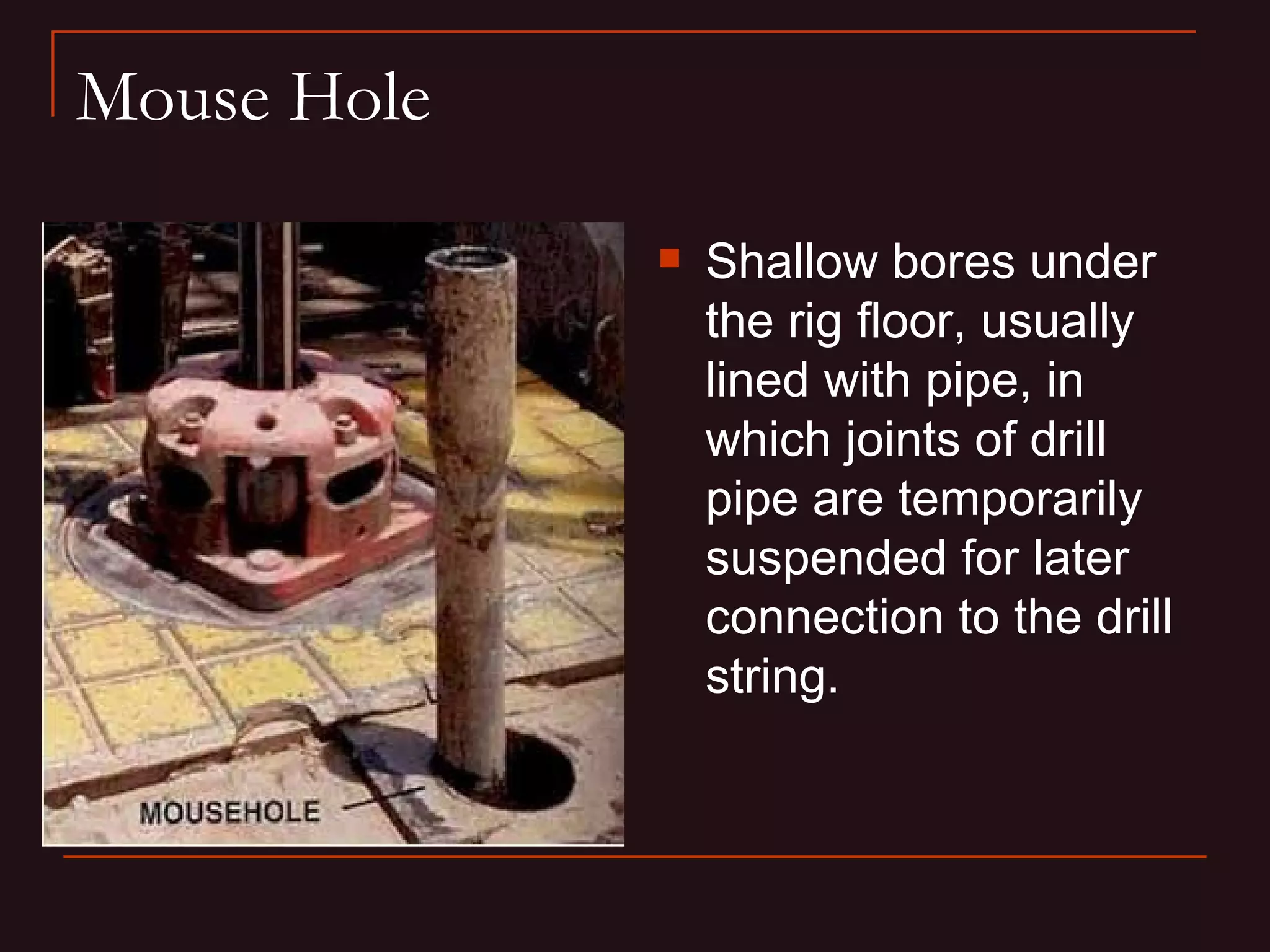 Mouse Hole

                Shallow bores under
                 the rig floor, usually
                 lined with pipe, in
                 which joints of drill
                 pipe are temporarily
                 suspended for later
                 connection to the drill
                 string.
 