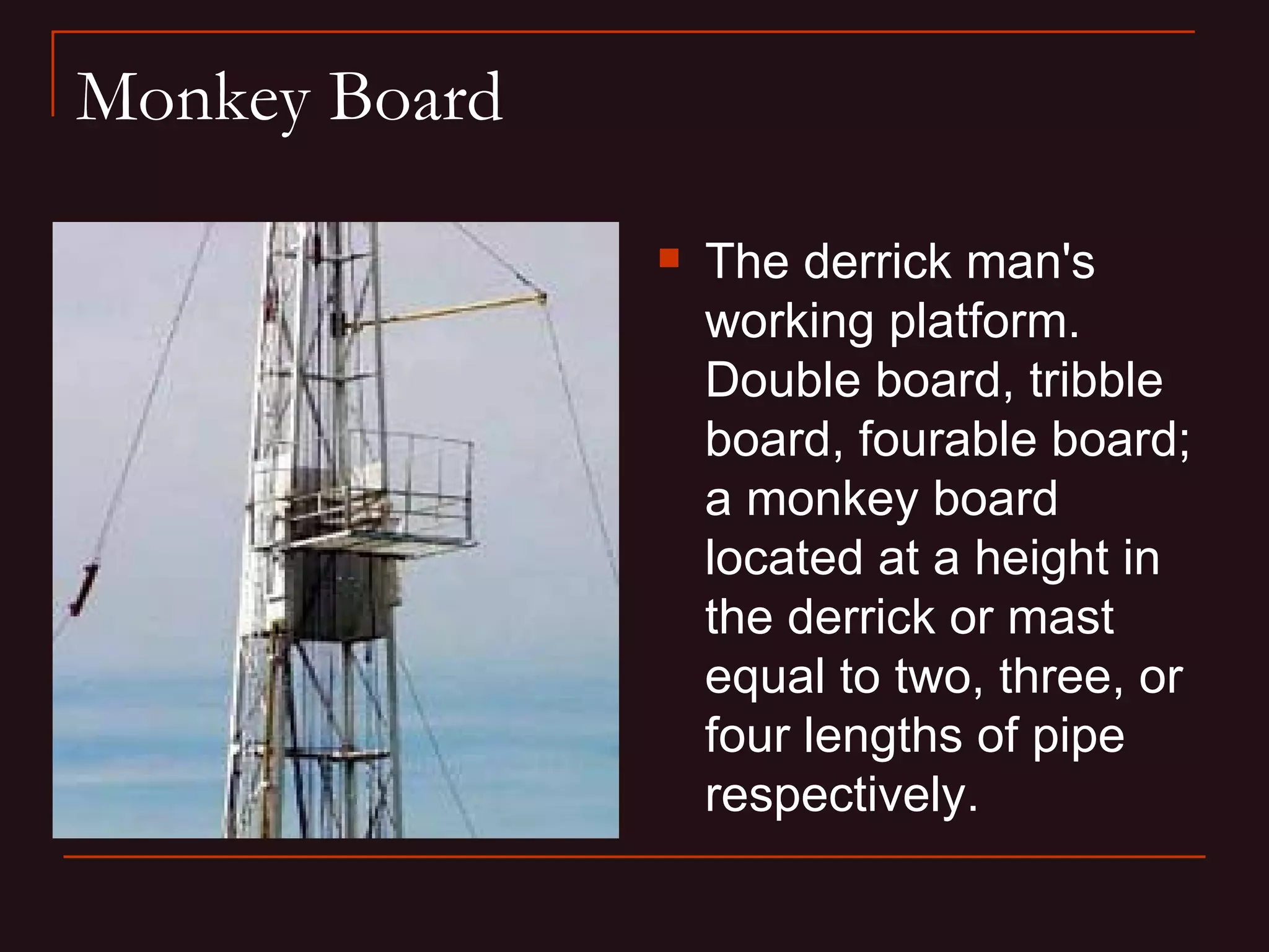 Monkey Board

                  The derrick man's
                   working platform.
                   Double board, tribble
                   board, fourable board;
                   a monkey board
                   located at a height in
                   the derrick or mast
                   equal to two, three, or
                   four lengths of pipe
                   respectively.
 