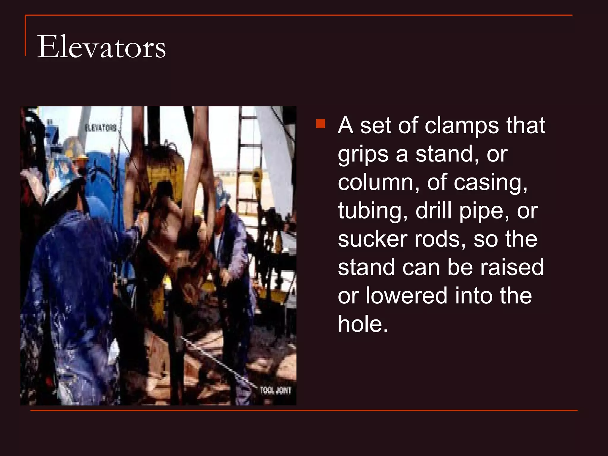 Elevators

               A set of clamps that
                grips a stand, or
                column, of casing,
                tubing, drill pipe, or
                sucker rods, so the
                stand can be raised
                or lowered into the
                hole.
 