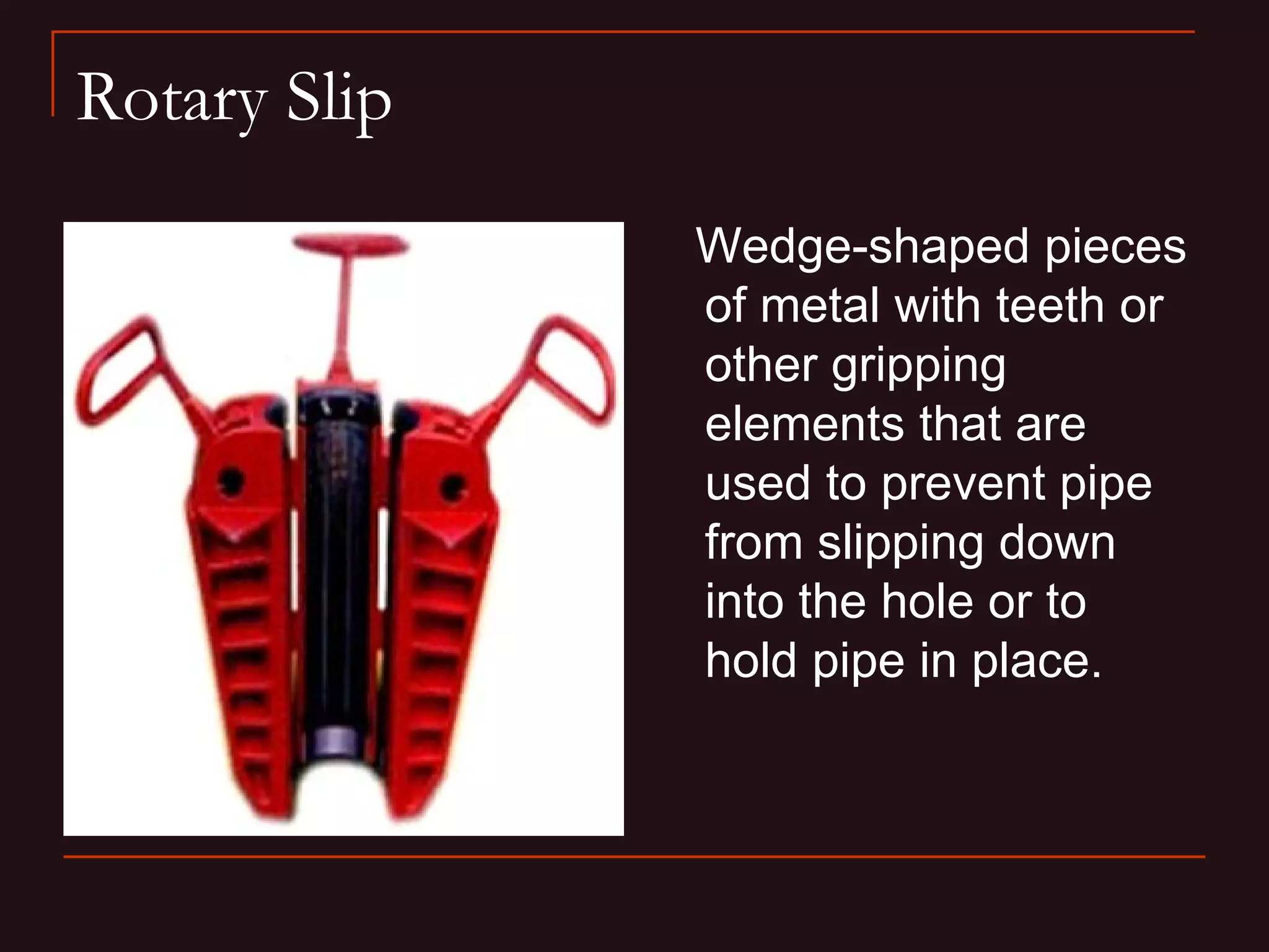 Rotary Slip
              Wedge-shaped pieces
              of metal with teeth or
              other gripping
              elements that are
              used to prevent pipe
              from slipping down
              into the hole or to
              hold pipe in place.
 