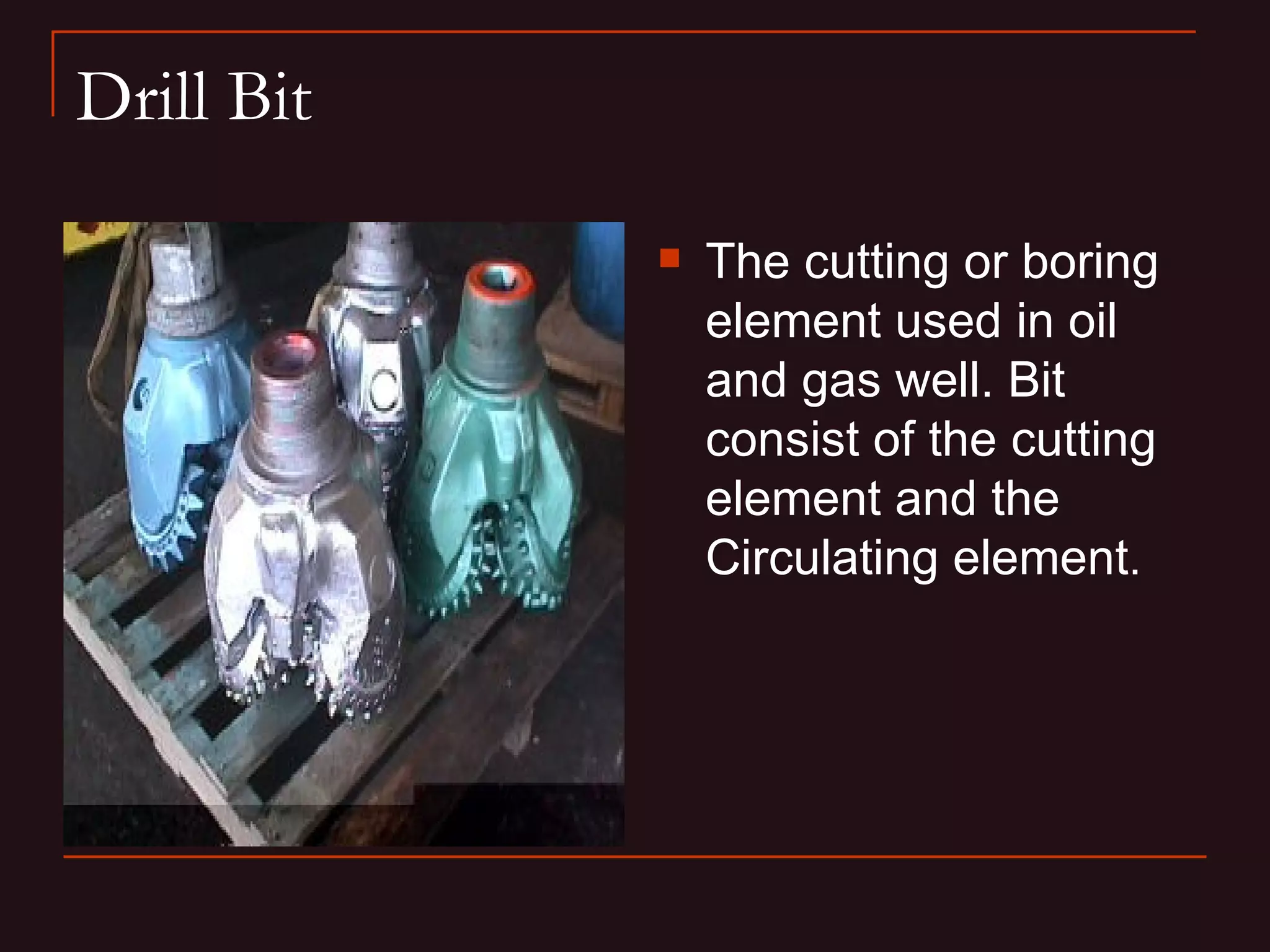 Drill Bit

               The cutting or boring
                element used in oil
                and gas well. Bit
                consist of the cutting
                element and the
                Circulating element.
 