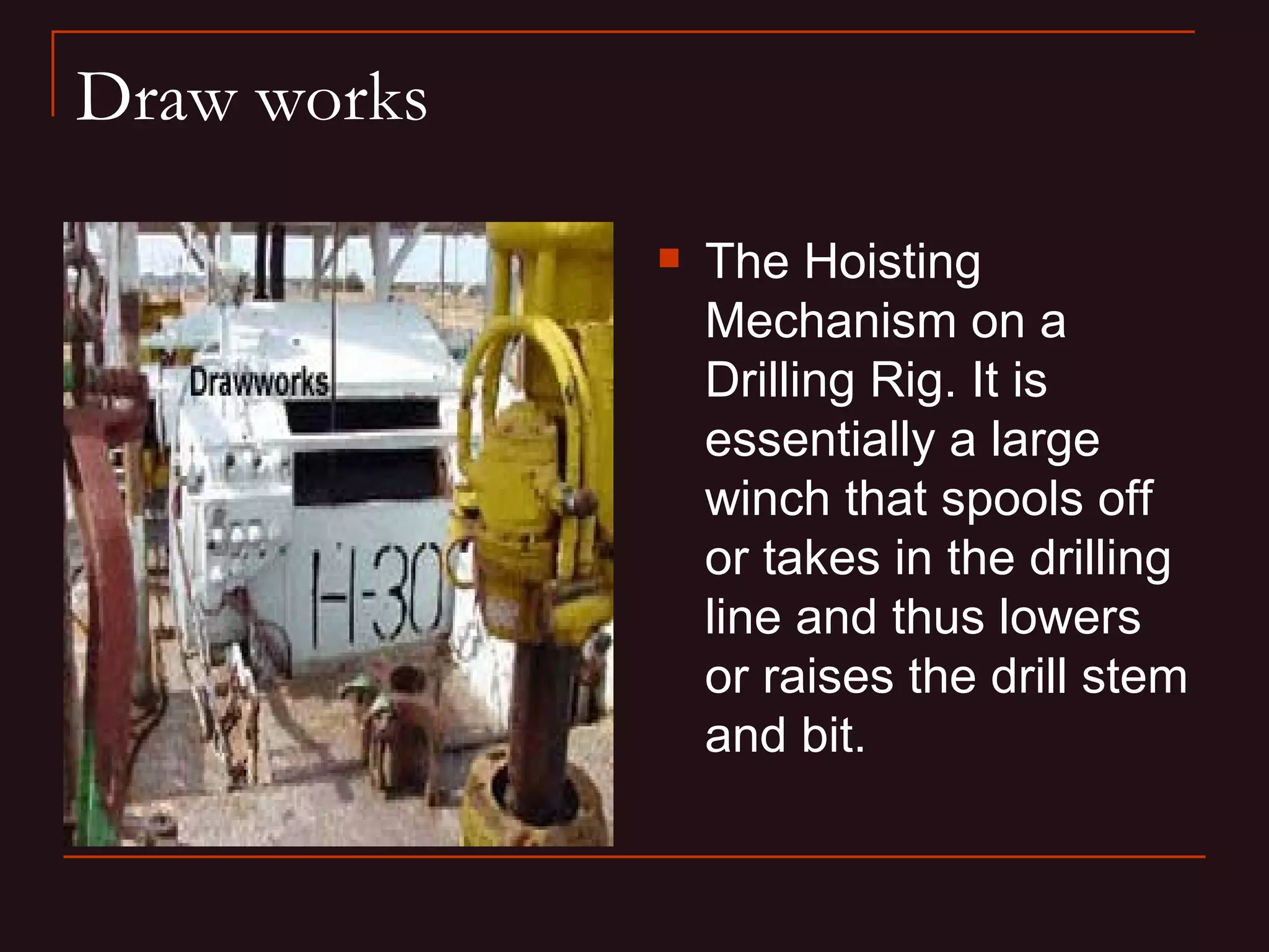 Draw works

                The Hoisting
                 Mechanism on a
                 Drilling Rig. It is
                 essentially a large
                 winch that spools off
                 or takes in the drilling
                 line and thus lowers
                 or raises the drill stem
                 and bit.
 