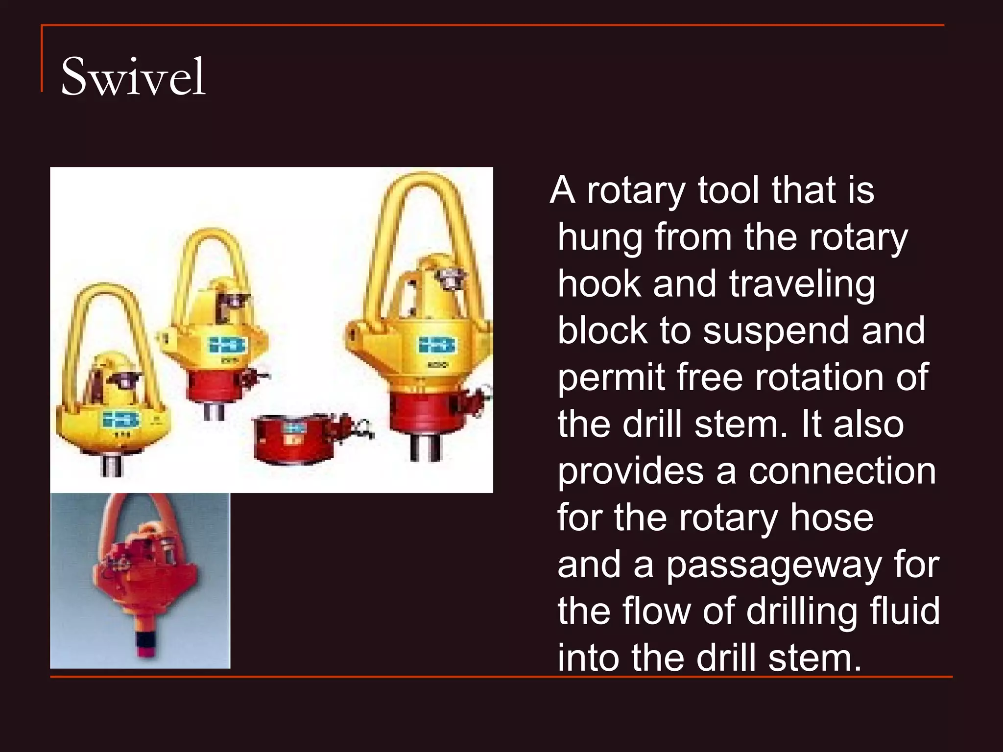 Swivel
         A rotary tool that is
         hung from the rotary
         hook and traveling
         block to suspend and
         permit free rotation of
         the drill stem. It also
         provides a connection
         for the rotary hose
         and a passageway for
         the flow of drilling fluid
         into the drill stem.
 