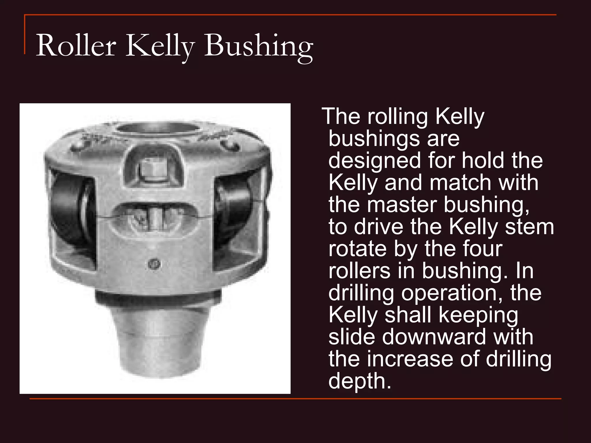 Roller Kelly Bushing
                       The rolling Kelly
                        bushings are
                        designed for hold the
                        Kelly and match with
                        the master bushing,
                        to drive the Kelly stem
                        rotate by the four
                        rollers in bushing. In
                        drilling operation, the
                        Kelly shall keeping
                        slide downward with
                        the increase of drilling
                        depth.
 