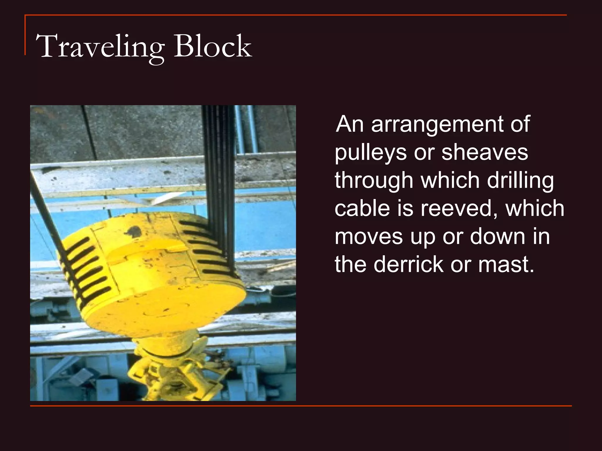 Traveling Block

                  An arrangement of
                  pulleys or sheaves
                  through which drilling
                  cable is reeved, which
                  moves up or down in
                  the derrick or mast.
 