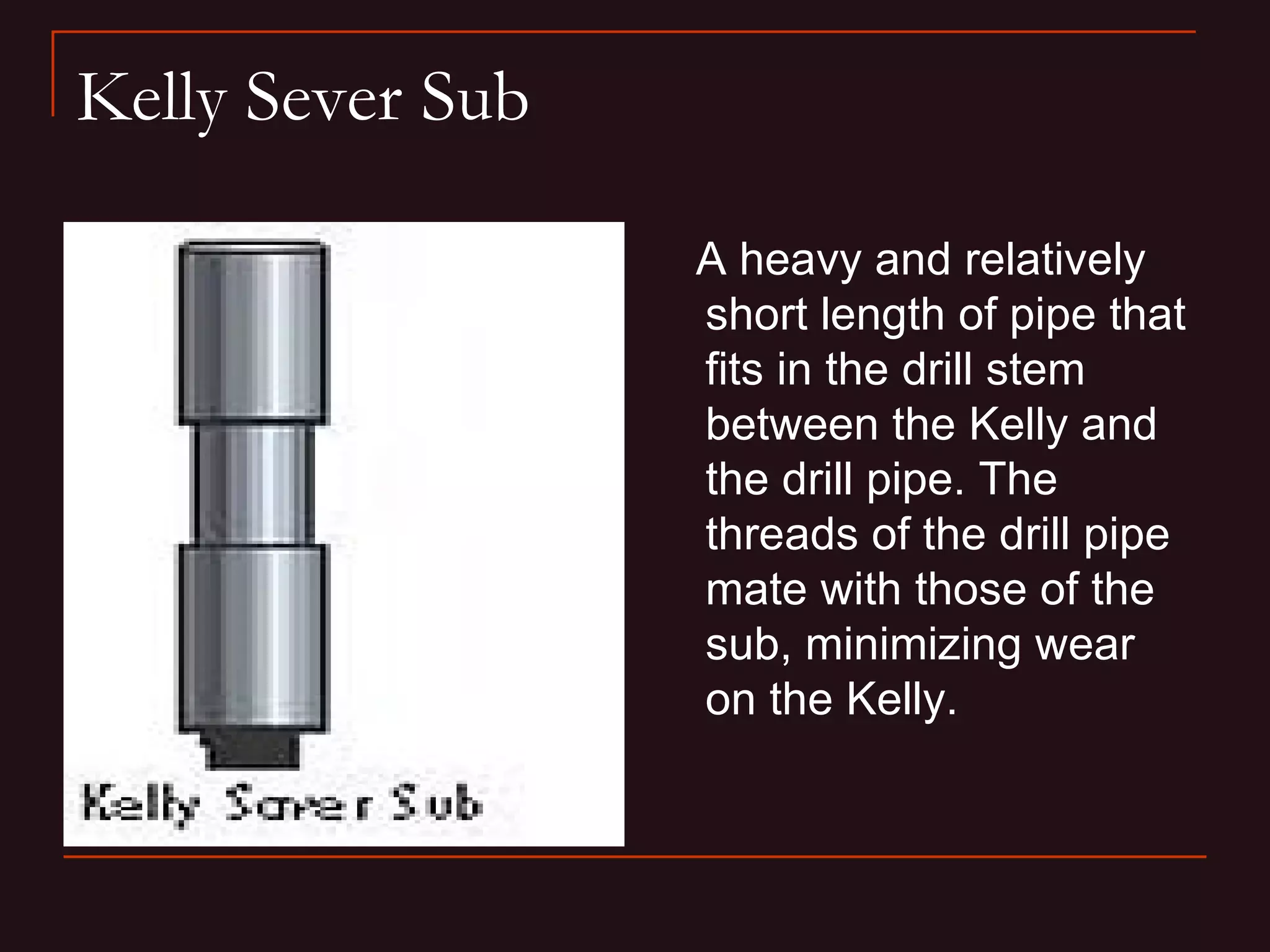 Kelly Sever Sub

                  A heavy and relatively
                  short length of pipe that
                  fits in the drill stem
                  between the Kelly and
                  the drill pipe. The
                  threads of the drill pipe
                  mate with those of the
                  sub, minimizing wear
                  on the Kelly.
 