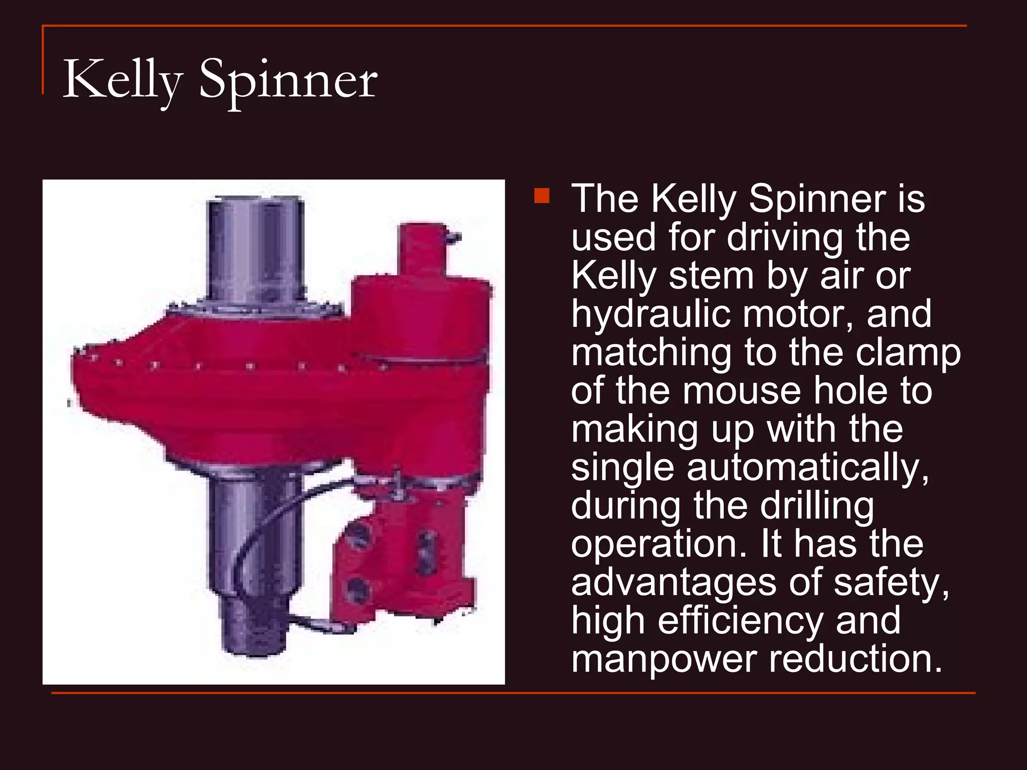 Kelly Spinner
                   The Kelly Spinner is
                    used for driving the
                    Kelly stem by air or
                    hydraulic motor, and
                    matching to the clamp
                    of the mouse hole to
                    making up with the
                    single automatically,
                    during the drilling
                    operation. It has the
                    advantages of safety,
                    high efficiency and
                    manpower reduction.
 