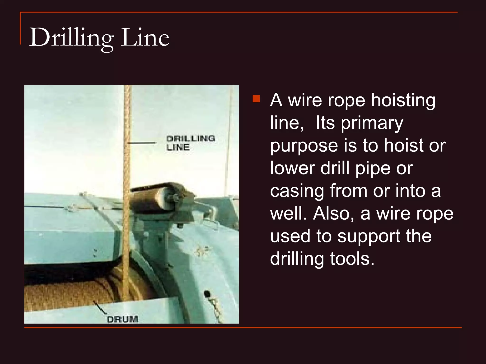 Drilling Line

                   A wire rope hoisting
                    line, Its primary
                    purpose is to hoist or
                    lower drill pipe or
                    casing from or into a
                    well. Also, a wire rope
                    used to support the
                    drilling tools.
 
