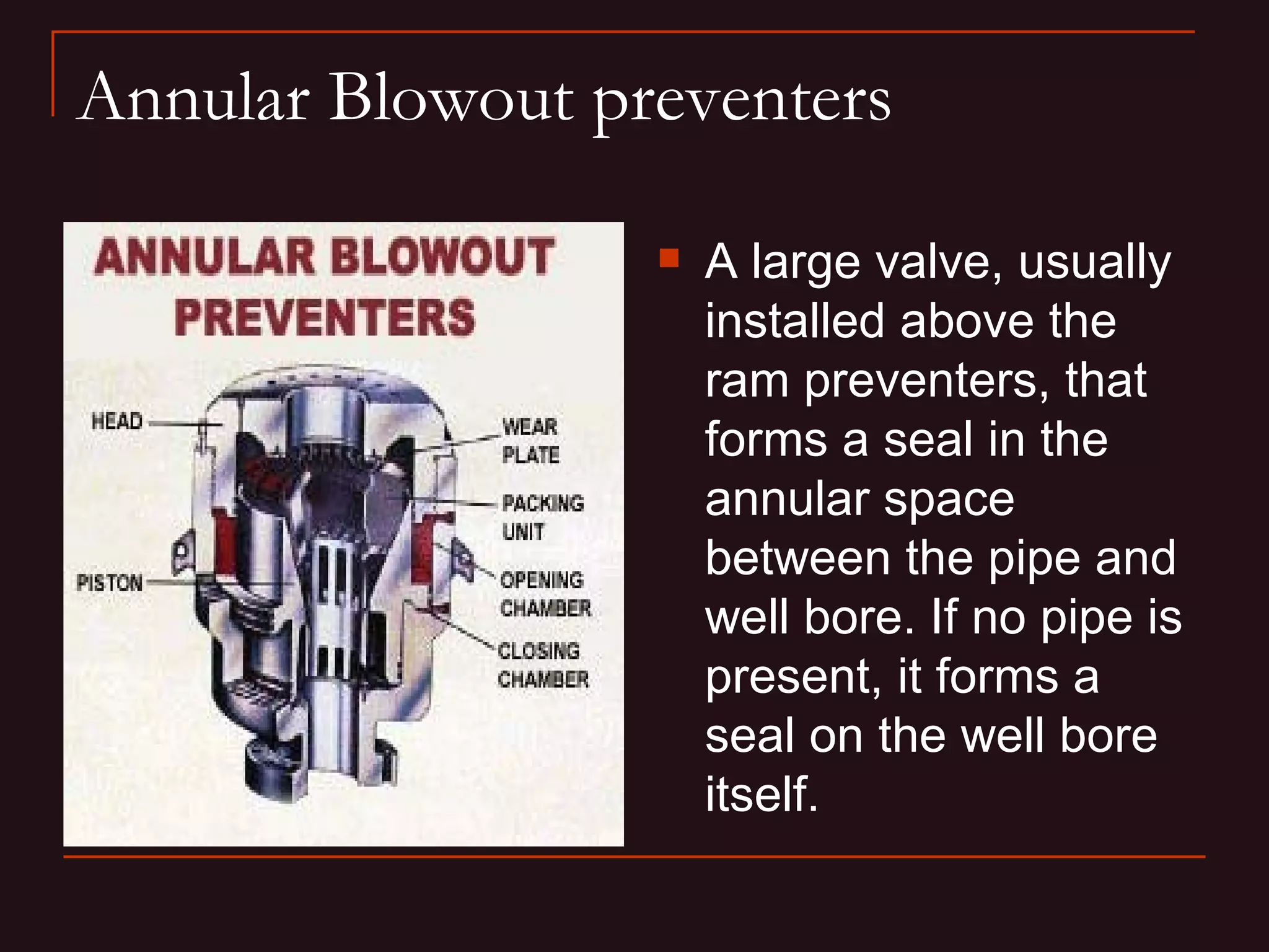 Annular Blowout preventers

                     A large valve, usually
                      installed above the
                      ram preventers, that
                      forms a seal in the
                      annular space
                      between the pipe and
                      well bore. If no pipe is
                      present, it forms a
                      seal on the well bore
                      itself.
 