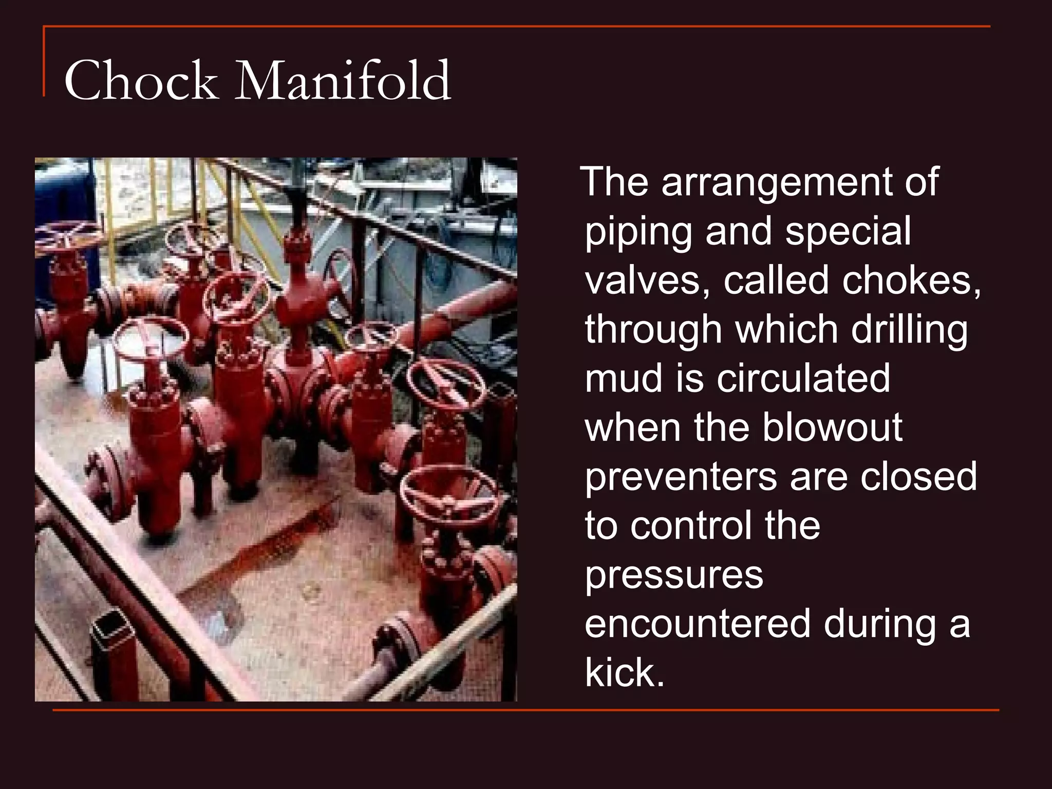 Chock Manifold
                 The arrangement of
                 piping and special
                 valves, called chokes,
                 through which drilling
                 mud is circulated
                 when the blowout
                 preventers are closed
                 to control the
                 pressures
                 encountered during a
                 kick.
 