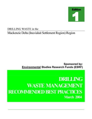 DRILLING WASTE in the
Mackenzie Delta (Inuvialuit Settlement Region) Region
Sponsored by:
Environmental Studies Research Funds (ESRF)
DRILLING
WASTE MANAGEMENT
RECOMMENDEDBESTPRACTICES
March 2004
Edition
1111
 