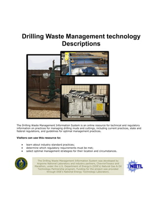Drilling Waste Management technology
                 Descriptions




The Drilling Waste Management Information System is an online resource for technical and regulatory
information on practices for managing drilling muds and cuttings, including current practices, state and
federal regulations, and guidelines for optimal management practices.

Visitors can use this resource to:

      learn about industry standard practices;
      determine which regulatory requirements must be met;
      select optimal management strategies for their location and circumstances.



                 The Drilling Waste Management Information System was developed by
                Argonne National Laboratory and industry partners, ChevronTexaco and
               Marathon, under the U.S. Department of Energy's (DOE's) Natural Gas & Oil
                 Technology Partnership program. Funding for the project was provided
                         through DOE's National Energy Technology Laboratory.
 