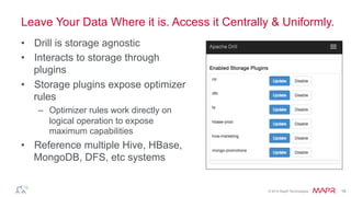 ®
© 2014 MapR Technologies 16
Leave Your Data Where it is. Access it Centrally & Uniformly.
•  Drill is storage agnostic
•  Interacts to storage through
plugins
•  Storage plugins expose optimizer
rules
–  Optimizer rules work directly on
logical operation to expose
maximum capabilities
•  Reference multiple Hive, HBase,
MongoDB, DFS, etc systems
 