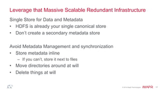 ®
© 2014 MapR Technologies 17
Leverage that Massive Scalable Redundant Infrastructure
Single Store for Data and Metadata
•  HDFS is already your single canonical store
•  Don’t create a secondary metadata store
Avoid Metadata Management and synchronization
•  Store metadata inline
–  If you can’t, store it next to files
•  Move directories around at will
•  Delete things at will
 