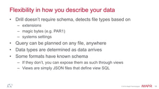 ®
© 2014 MapR Technologies 18
Flexibility in how you describe your data
•  Drill doesn’t require schema, detects file types based on
–  extensions
–  magic bytes (e.g. PAR1)
–  systems settings
•  Query can be planned on any file, anywhere
•  Data types are determined as data arrives
•  Some formats have known schema
–  If they don’t, you can expose them as such through views
–  Views are simply JSON files that define view SQL
 