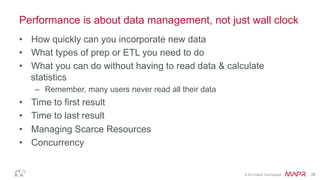 ®
© 2014 MapR Technologies 26
Performance is about data management, not just wall clock
•  How quickly can you incorporate new data
•  What types of prep or ETL you need to do
•  What you can do without having to read data & calculate
statistics
–  Remember, many users never read all their data
•  Time to first result
•  Time to last result
•  Managing Scarce Resources
•  Concurrency
 