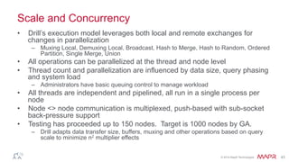 ®
© 2014 MapR Technologies 43
Scale and Concurrency
•  Drill’s execution model leverages both local and remote exchanges for
changes in parallelization
–  Muxing Local, Demuxing Local, Broadcast, Hash to Merge, Hash to Random, Ordered
Partition, Single Merge, Union
•  All operations can be parallelized at the thread and node level
•  Thread count and parallelization are influenced by data size, query phasing
and system load
–  Administrators have basic queuing control to manage workload
•  All threads are independent and pipelined, all run in a single process per
node
•  Node <> node communication is multiplexed, push-based with sub-socket
back-pressure support
•  Testing has proceeded up to 150 nodes. Target is 1000 nodes by GA.
–  Drill adapts data transfer size, buffers, muxing and other operations based on query
scale to minimize n2 multiplier effects
 