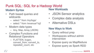 ®
© 2014 MapR Technologies 7
Punk SQL: SQL for a Hadoop World
Modern Syntax
•  Path based queries and
wildcards
–  select * from /my/logs/
–  select * from /revenue/*/q2
•  Modern data types
–  Any, Map, Array (JSON)
•  Complex Functions and
Relational Operators
–  FLATTEN, kvgen,
convert_from, convert_to,
repeated_count, etc
New Workloads
•  JSON Sensor analytics
•  Complex data analysis
•  Alternative DSLs
New Ways to Work
•  Query without prep
•  Workspaces without admin
intervention
•  Expose query as MapReduce
•  Expose query as Spark RDD
 