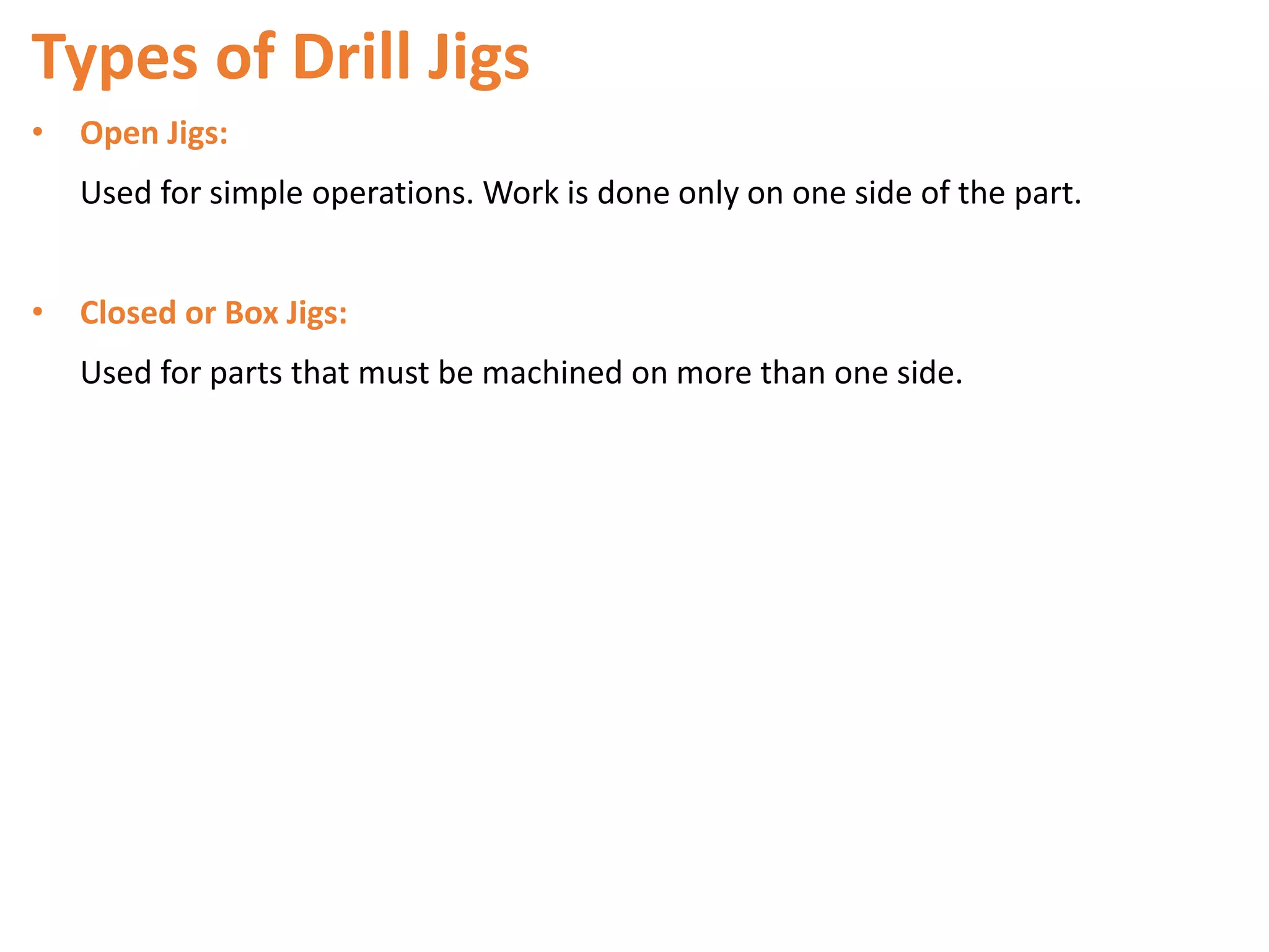 Types of Drill Jigs
• Open Jigs:
Used for simple operations. Work is done only on one side of the part.
• Closed or Box Jigs:
Used for parts that must be machined on more than one side.
 