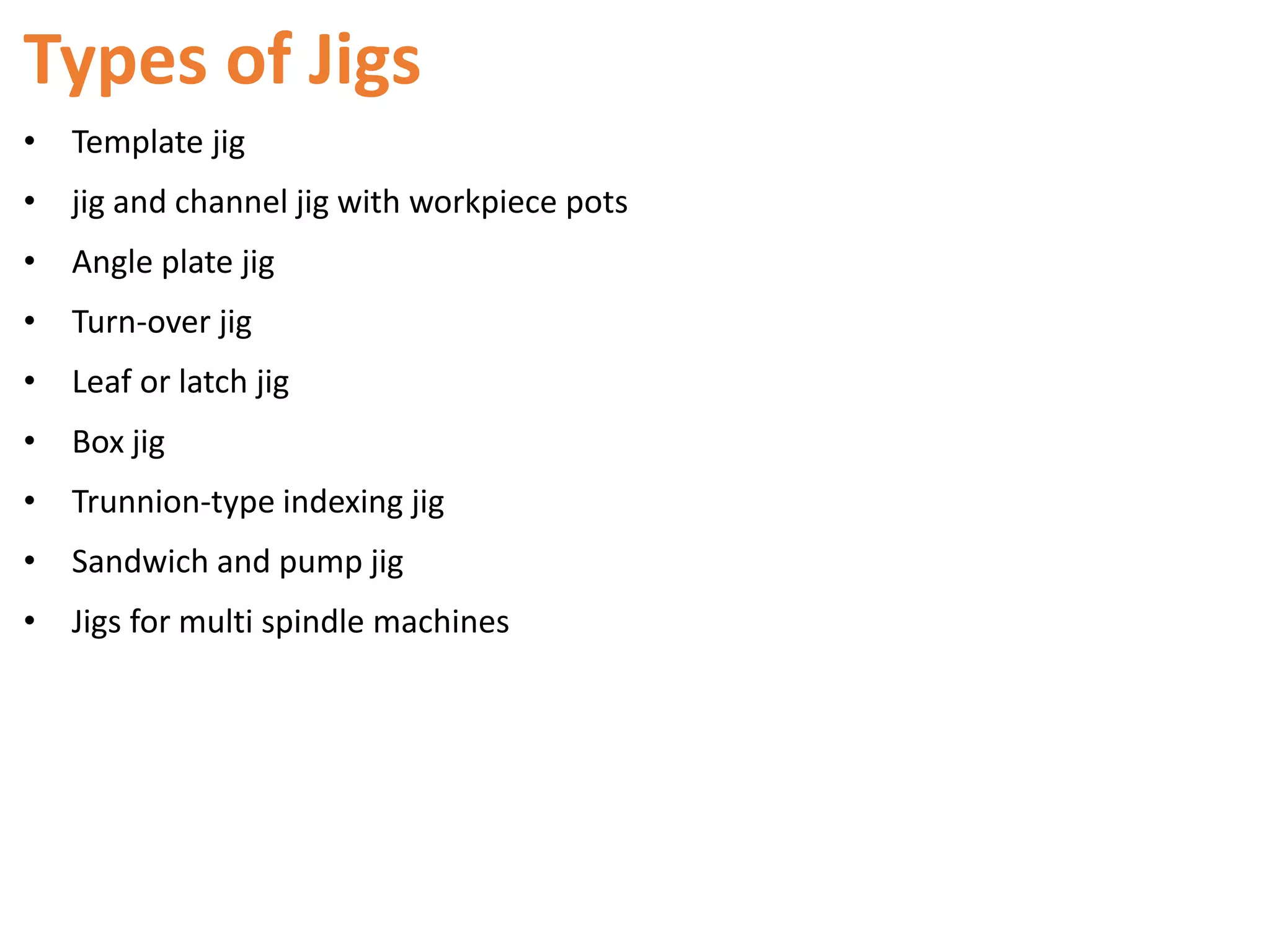 Types of Jigs
• Template jig
• jig and channel jig with workpiece pots
• Angle plate jig
• Turn-over jig
• Leaf or latch jig
• Box jig
• Trunnion-type indexing jig
• Sandwich and pump jig
• Jigs for multi spindle machines
 