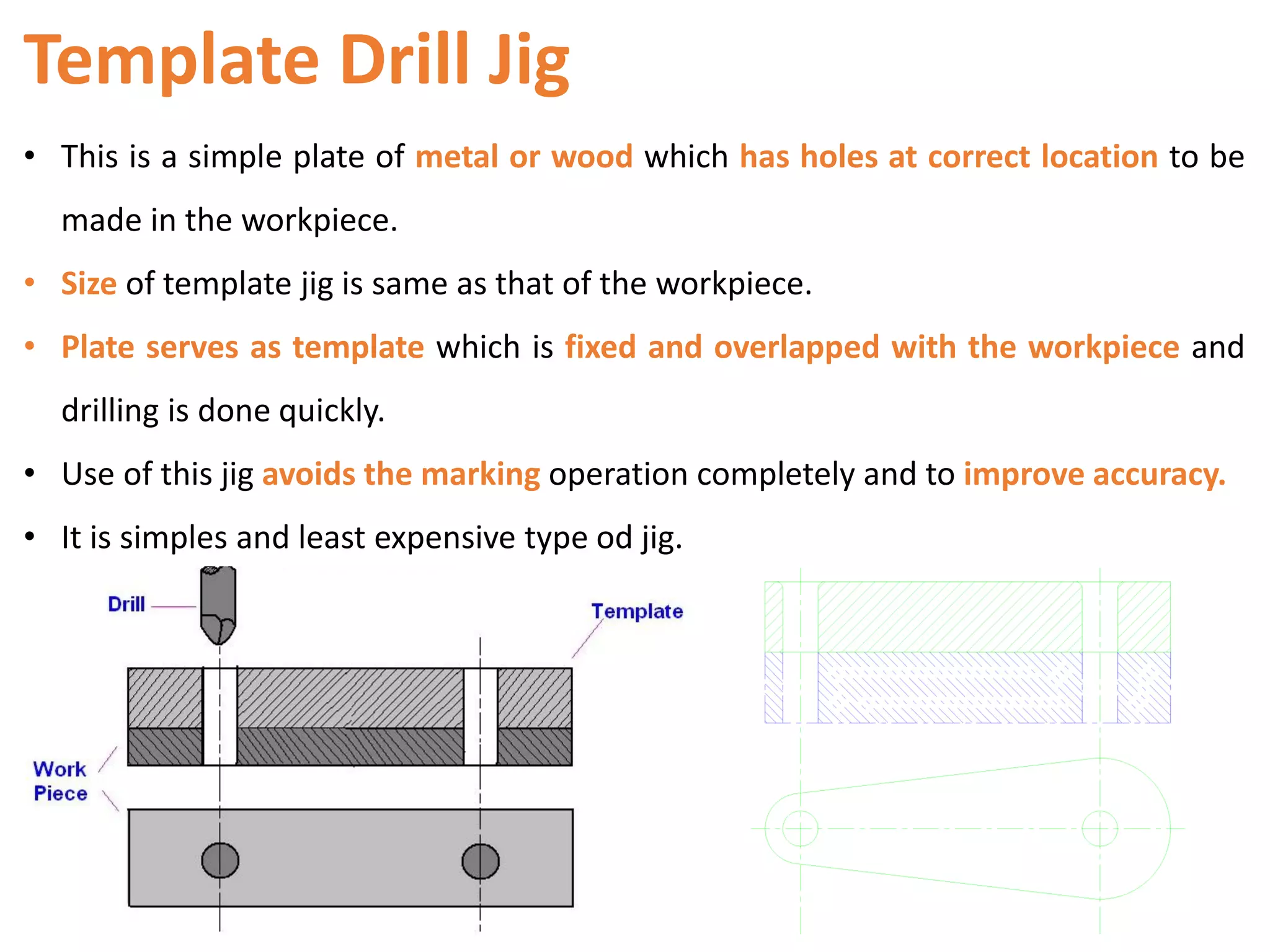 Template Drill Jig
• This is a simple plate of metal or wood which has holes at correct location to be
made in the workpiece.
• Size of template jig is same as that of the workpiece.
• Plate serves as template which is fixed and overlapped with the workpiece and
drilling is done quickly.
• Use of this jig avoids the marking operation completely and to improve accuracy.
• It is simples and least expensive type od jig.
 