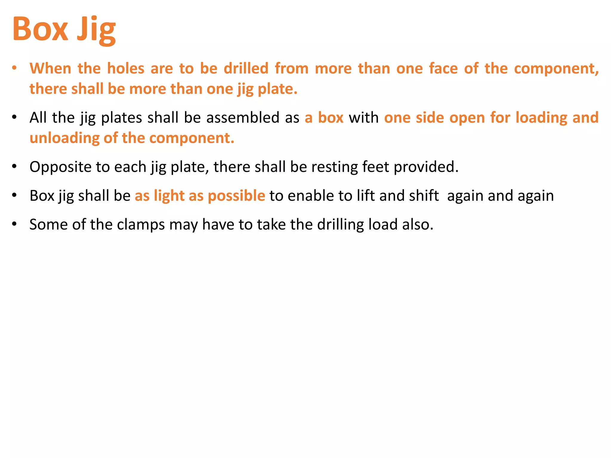 Box Jig
• When the holes are to be drilled from more than one face of the component,
there shall be more than one jig plate.
• All the jig plates shall be assembled as a box with one side open for loading and
unloading of the component.
• Opposite to each jig plate, there shall be resting feet provided.
• Box jig shall be as light as possible to enable to lift and shift again and again
• Some of the clamps may have to take the drilling load also.
 