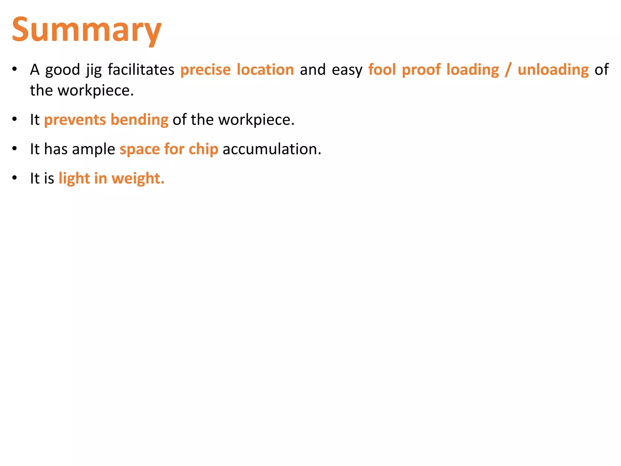 Summary
• A good jig facilitates precise location and easy fool proof loading / unloading of
the workpiece.
• It prevents bending of the workpiece.
• It has ample space for chip accumulation.
• It is light in weight.
 