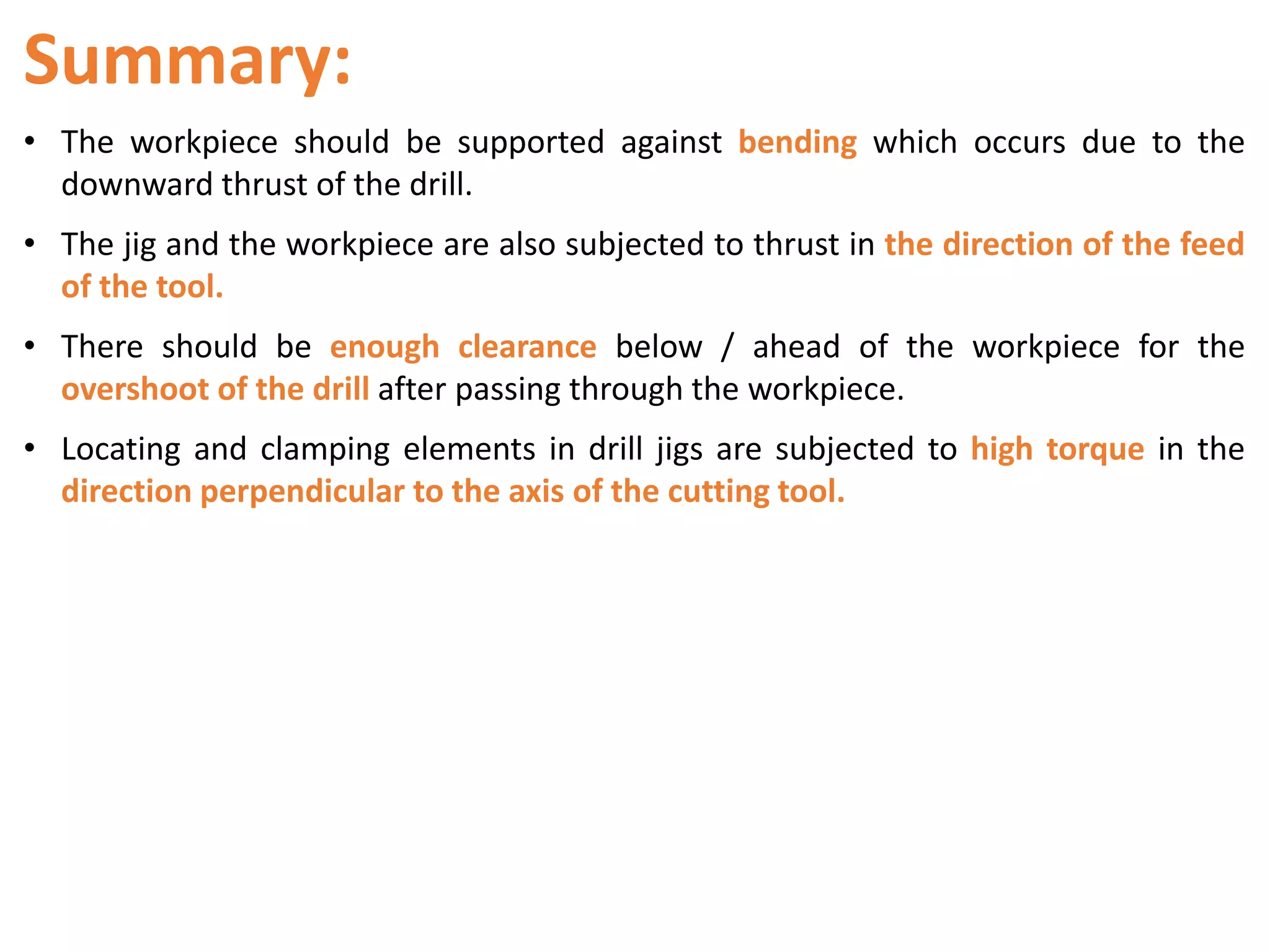 Summary:
• The workpiece should be supported against bending which occurs due to the
downward thrust of the drill.
• The jig and the workpiece are also subjected to thrust in the direction of the feed
of the tool.
• There should be enough clearance below / ahead of the workpiece for the
overshoot of the drill after passing through the workpiece.
• Locating and clamping elements in drill jigs are subjected to high torque in the
direction perpendicular to the axis of the cutting tool.
 