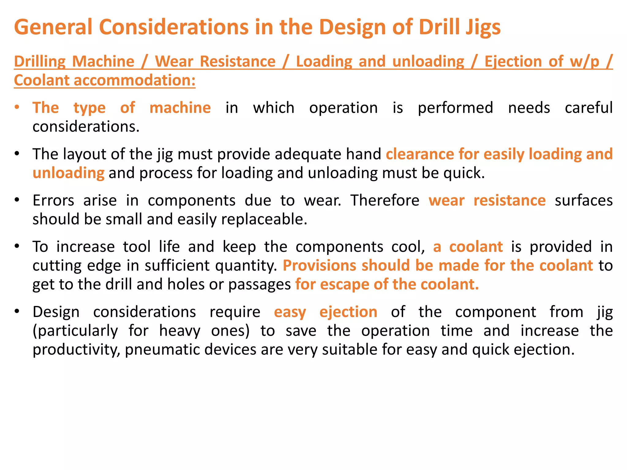 General Considerations in the Design of Drill Jigs
Drilling Machine / Wear Resistance / Loading and unloading / Ejection of w/p /
Coolant accommodation:
• The type of machine in which operation is performed needs careful
considerations.
• The layout of the jig must provide adequate hand clearance for easily loading and
unloading and process for loading and unloading must be quick.
• Errors arise in components due to wear. Therefore wear resistance surfaces
should be small and easily replaceable.
• To increase tool life and keep the components cool, a coolant is provided in
cutting edge in sufficient quantity. Provisions should be made for the coolant to
get to the drill and holes or passages for escape of the coolant.
• Design considerations require easy ejection of the component from jig
(particularly for heavy ones) to save the operation time and increase the
productivity, pneumatic devices are very suitable for easy and quick ejection.
 