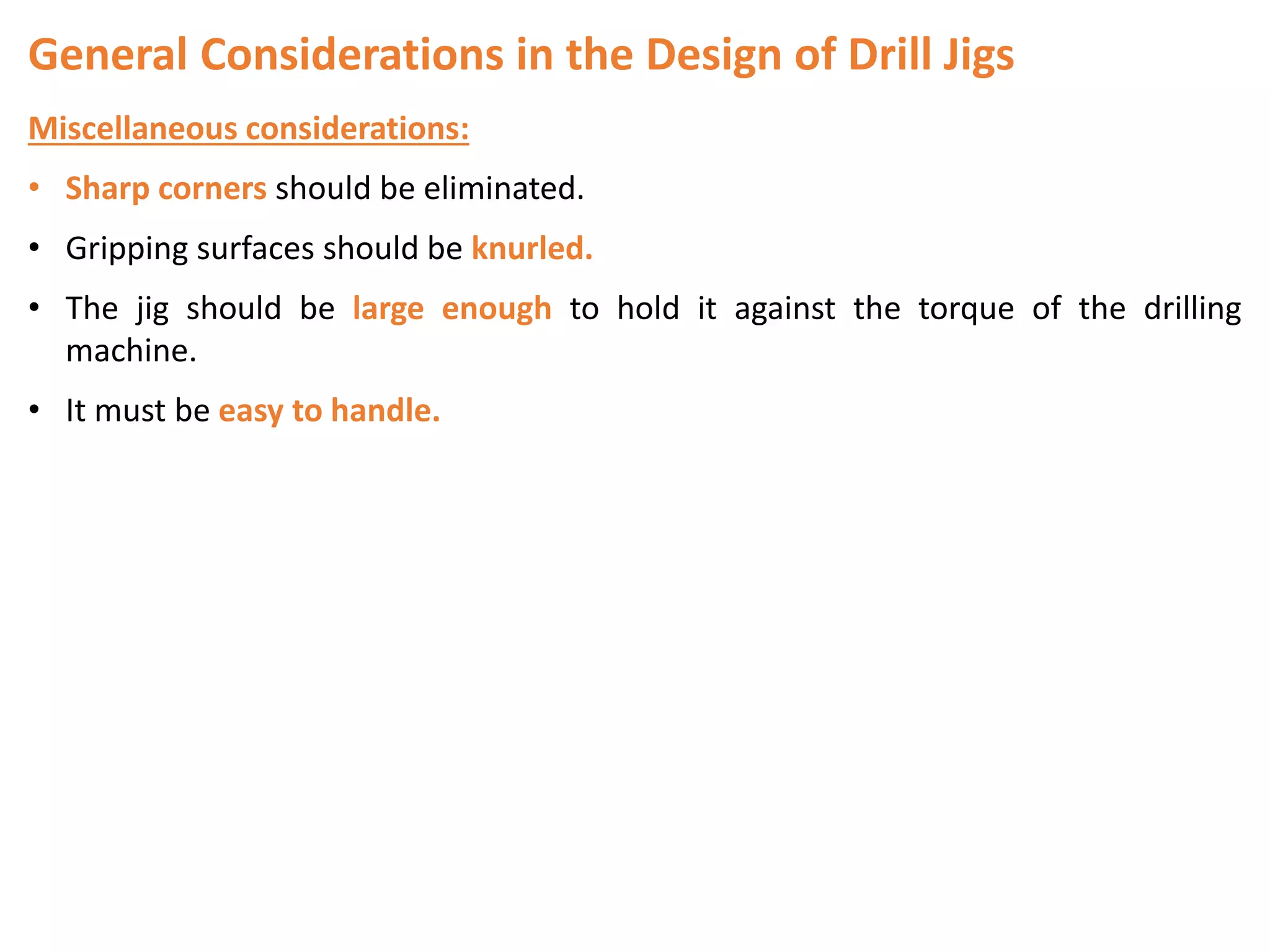 General Considerations in the Design of Drill Jigs
Miscellaneous considerations:
• Sharp corners should be eliminated.
• Gripping surfaces should be knurled.
• The jig should be large enough to hold it against the torque of the drilling
machine.
• It must be easy to handle.
 
