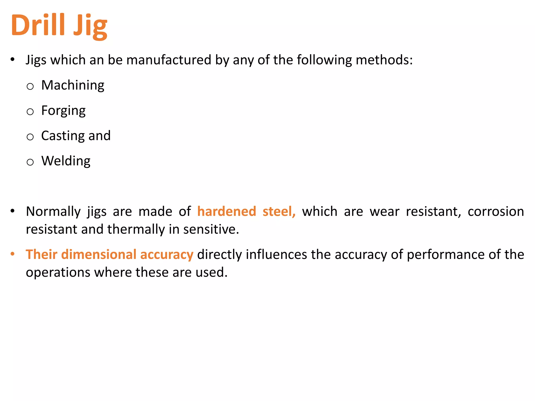 Drill Jig
• Jigs which an be manufactured by any of the following methods:
o Machining
o Forging
o Casting and
o Welding
• Normally jigs are made of hardened steel, which are wear resistant, corrosion
resistant and thermally in sensitive.
• Their dimensional accuracy directly influences the accuracy of performance of the
operations where these are used.
 