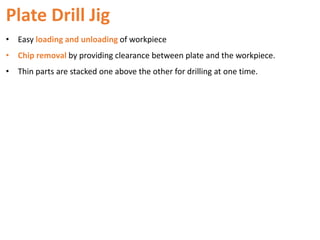 Plate Drill Jig
• Easy loading and unloading of workpiece
• Chip removal by providing clearance between plate and the workpiece.
• Thin parts are stacked one above the other for drilling at one time.
 