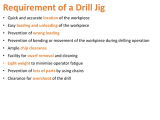Requirement of a Drill Jig
• Quick and accurate location of the workpiece
• Easy loading and unloading of the workpiece
• Prevention of wrong loading
• Prevention of bending or movement of the workpiece during drilling operation
• Ample chip clearance
• Facility for swarf removal and cleaning
• Light weight to minimise operator fatigue
• Prevention of loss of parts by using chains
• Clearance for overshoot of the drill
 