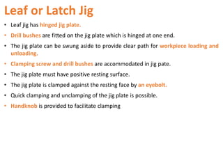 Leaf or Latch Jig
• Leaf jig has hinged jig plate.
• Drill bushes are fitted on the jig plate which is hinged at one end.
• The jig plate can be swung aside to provide clear path for workpiece loading and
unloading.
• Clamping screw and drill bushes are accommodated in jig pate.
• The jig plate must have positive resting surface.
• The jig plate is clamped against the resting face by an eyebolt.
• Quick clamping and unclamping of the jig plate is possible.
• Handknob is provided to facilitate clamping
 