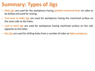 Summary: Types of Jigs
• Plate jigs are used for the workpieces having parallel machined faces on sides to
be drilled and used for resting.
• Turn-over or table jigs are used for workpieces having the machined surface on
the same side as the holes.
• Leaf or latch jigs are used for workpieces having machined surface on the side
opposite to the holes.
• Box jigs are used for drilling holes from a number of sides on light workpiece.
 