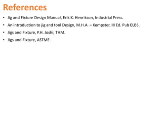 References
• Jig and Fixture Design Manual, Erik K. Henrikson, Industrial Press.
• An introduction to jig and tool Design, M.H.A. – Kempster, III Ed. Pub ELBS.
• Jigs and Fixture, P.H. Joshi, THM.
• Jigs and Fixture, ASTME.
 
