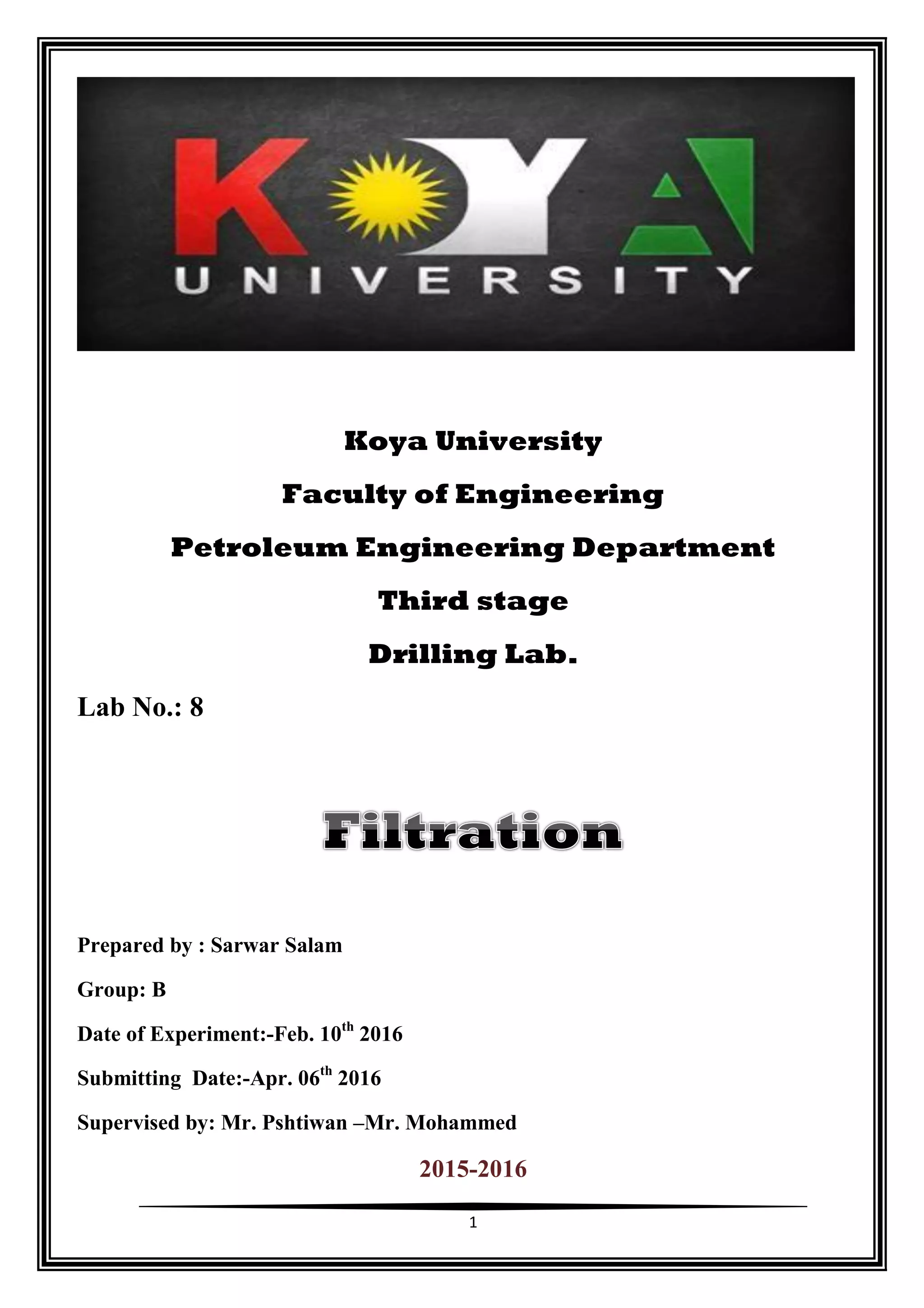 1
Koya University
Faculty of Engineering
Petroleum Engineering Department
Third stage
Drilling Lab.
Lab No.: 8
Prepared by : Sarwar Salam
Group: B
Date of Experiment:-Feb. 10th
2016
Submitting Date:-Apr. 06th
2016
Supervised by: Mr. Pshtiwan –Mr. Mohammed
2015-2016
 