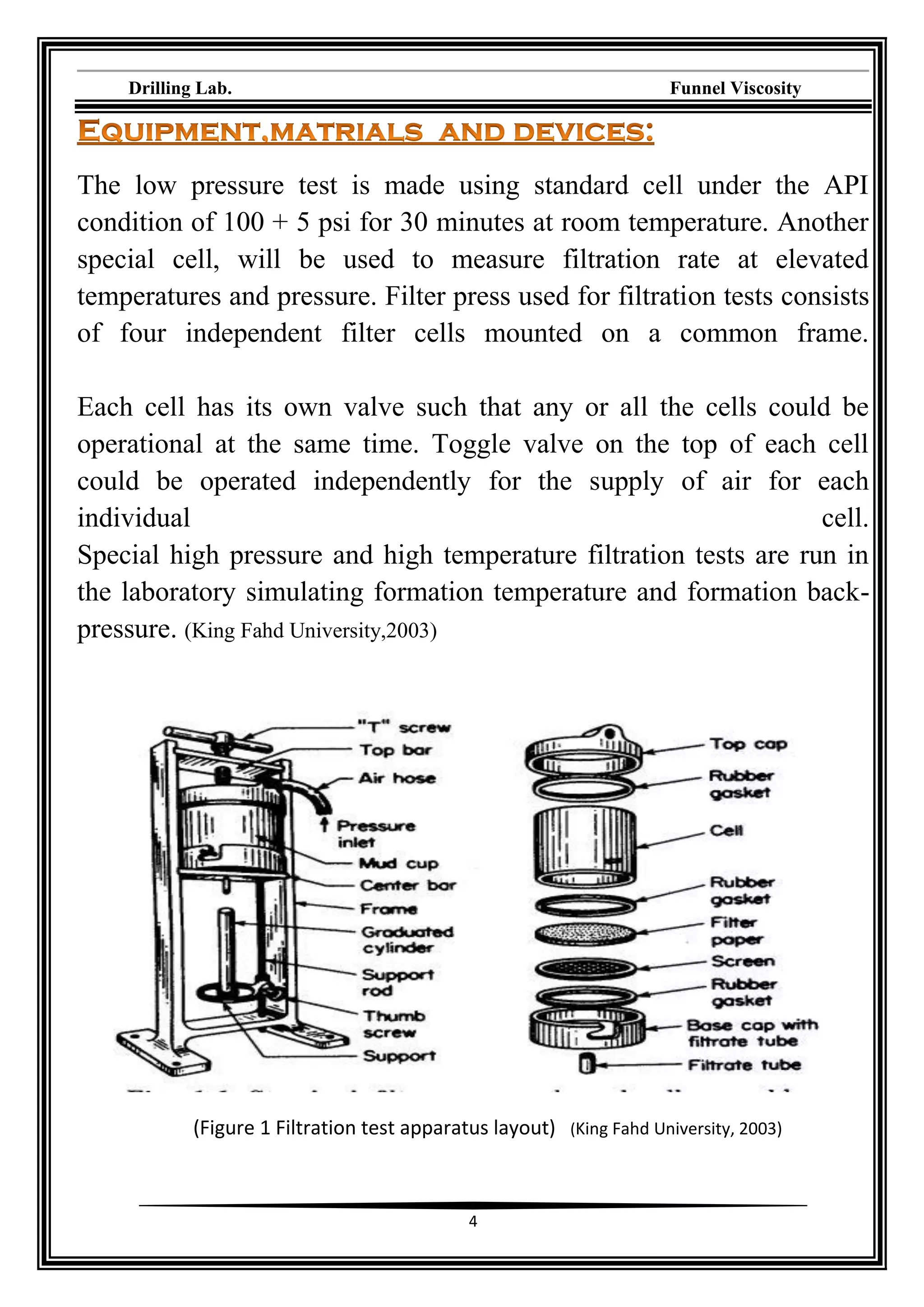 Drilling Lab. Funnel Viscosity
4
The low pressure test is made using standard cell under the API
condition of 100 + 5 psi for 30 minutes at room temperature. Another
special cell, will be used to measure filtration rate at elevated
temperatures and pressure. Filter press used for filtration tests consists
of four independent filter cells mounted on a common frame.
Each cell has its own valve such that any or all the cells could be
operational at the same time. Toggle valve on the top of each cell
could be operated independently for the supply of air for each
individual cell.
Special high pressure and high temperature filtration tests are run in
the laboratory simulating formation temperature and formation back-
pressure. (King Fahd University,2003)
(Figure 1 Filtration test apparatus layout) (King Fahd University, 2003)
 