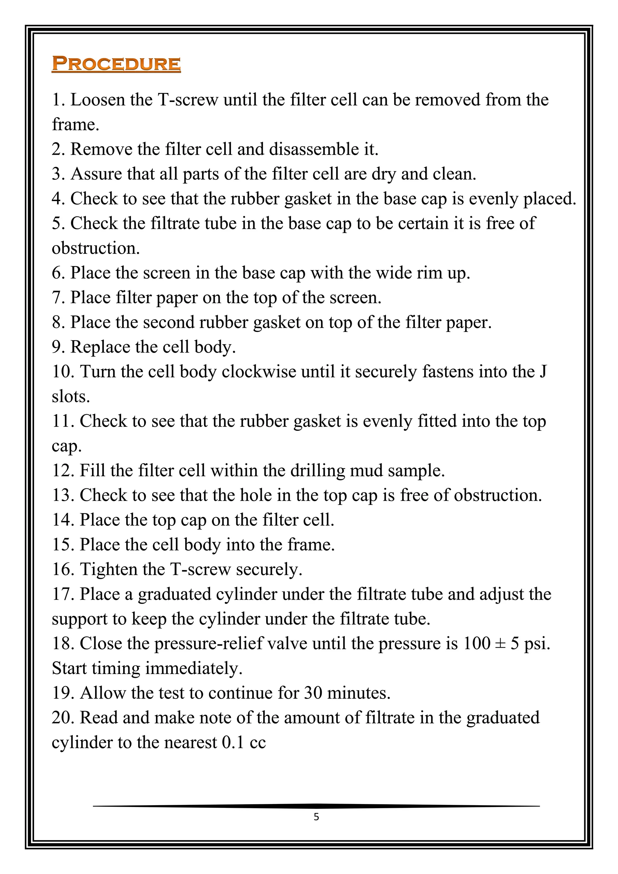 5
1. Loosen the T-screw until the filter cell can be removed from the
frame.
2. Remove the filter cell and disassemble it.
3. Assure that all parts of the filter cell are dry and clean.
4. Check to see that the rubber gasket in the base cap is evenly placed.
5. Check the filtrate tube in the base cap to be certain it is free of
obstruction.
6. Place the screen in the base cap with the wide rim up.
7. Place filter paper on the top of the screen.
8. Place the second rubber gasket on top of the filter paper.
9. Replace the cell body.
10. Turn the cell body clockwise until it securely fastens into the J
slots.
11. Check to see that the rubber gasket is evenly fitted into the top
cap.
12. Fill the filter cell within the drilling mud sample.
13. Check to see that the hole in the top cap is free of obstruction.
14. Place the top cap on the filter cell.
15. Place the cell body into the frame.
16. Tighten the T-screw securely.
17. Place a graduated cylinder under the filtrate tube and adjust the
support to keep the cylinder under the filtrate tube.
18. Close the pressure-relief valve until the pressure is 100 ± 5 psi.
Start timing immediately.
19. Allow the test to continue for 30 minutes.
20. Read and make note of the amount of filtrate in the graduated
cylinder to the nearest 0.1 cc
 