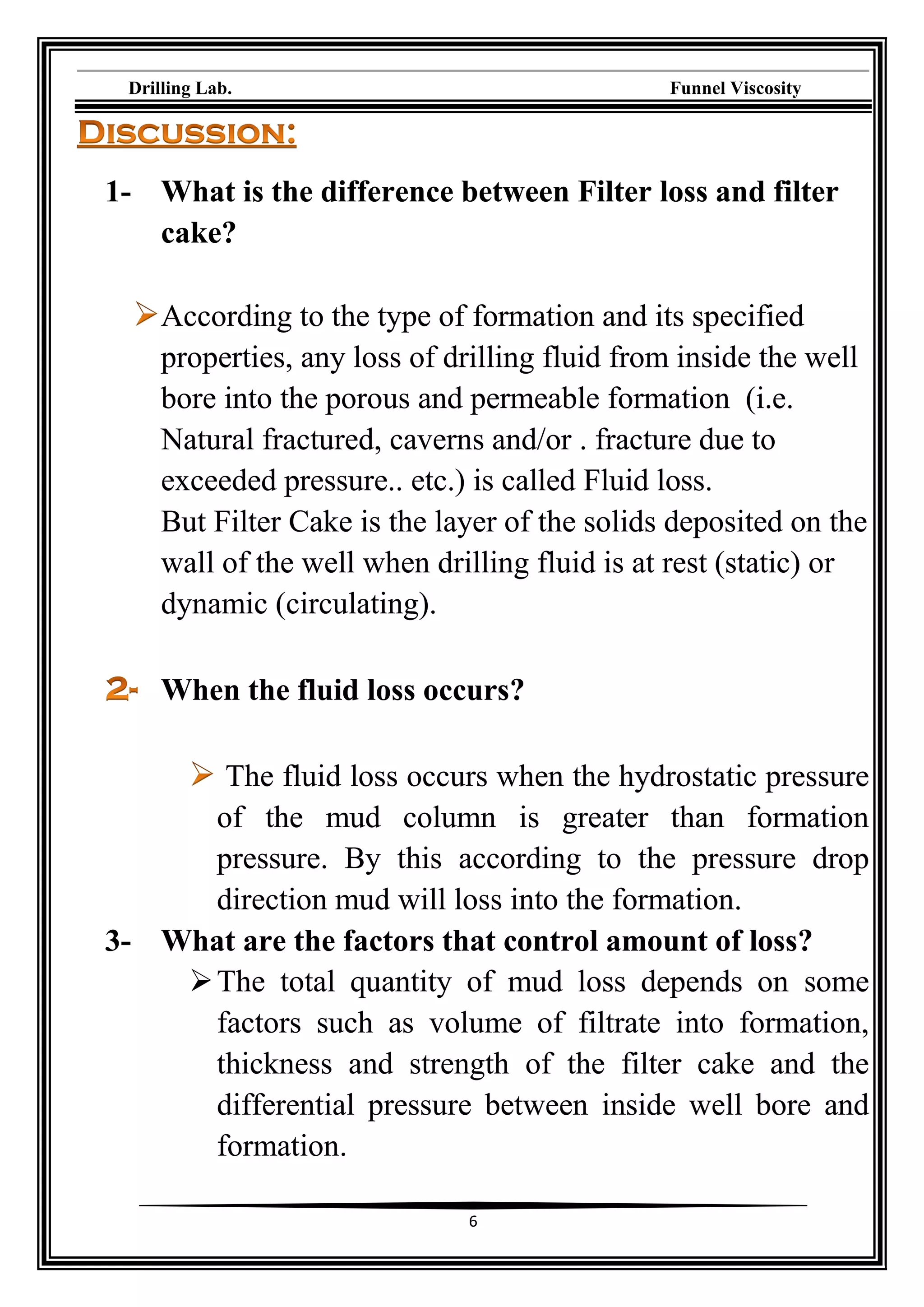 Drilling Lab. Funnel Viscosity
6
1- What is the difference between Filter loss and filter
cake?
According to the type of formation and its specified
properties, any loss of drilling fluid from inside the well
bore into the porous and permeable formation (i.e.
Natural fractured, caverns and/or . fracture due to
exceeded pressure.. etc.) is called Fluid loss.
But Filter Cake is the layer of the solids deposited on the
wall of the well when drilling fluid is at rest (static) or
dynamic (circulating).
When the fluid loss occurs?
The fluid loss occurs when the hydrostatic pressure
of the mud column is greater than formation
pressure. By this according to the pressure drop
direction mud will loss into the formation.
3- What are the factors that control amount of loss?
The total quantity of mud loss depends on some
factors such as volume of filtrate into formation,
thickness and strength of the filter cake and the
differential pressure between inside well bore and
formation.
 