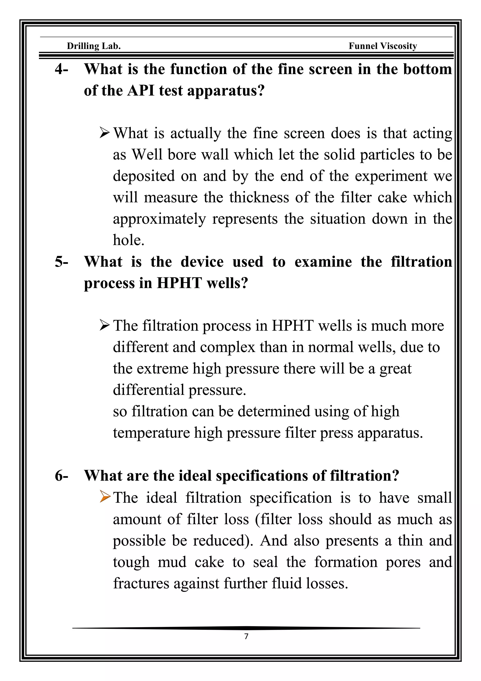 Drilling Lab. Funnel Viscosity
7
4- What is the function of the fine screen in the bottom
of the API test apparatus?
What is actually the fine screen does is that acting
as Well bore wall which let the solid particles to be
deposited on and by the end of the experiment we
will measure the thickness of the filter cake which
approximately represents the situation down in the
hole.
5- What is the device used to examine the filtration
process in HPHT wells?
The filtration process in HPHT wells is much more
different and complex than in normal wells, due to
the extreme high pressure there will be a great
differential pressure.
so filtration can be determined using of high
temperature high pressure filter press apparatus.
6- What are the ideal specifications of filtration?
The ideal filtration specification is to have small
amount of filter loss (filter loss should as much as
possible be reduced). And also presents a thin and
tough mud cake to seal the formation pores and
fractures against further fluid losses.
 