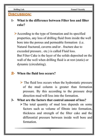 Drilling Lab. Funnel Viscosity
6
1- What is the difference between Filter loss and filter
cake?
According to the type of formation and its specified
properties, any loss of drilling fluid from inside the well
bore into the porous and permeable formation (i.e.
Natural fractured, caverns and/or . fracture due to
exceeded pressure.. etc.) is called Fluid loss.
But Filter Cake is the layer of the solids deposited on the
wall of the well when drilling fluid is at rest (static) or
dynamic (circulating).
When the fluid loss occurs?
The fluid loss occurs when the hydrostatic pressure
of the mud column is greater than formation
pressure. By this according to the pressure drop
direction mud will loss into the formation.
3- What are the factors that control amount of loss?
The total quantity of mud loss depends on some
factors such as volume of filtrate into formation,
thickness and strength of the filter cake and the
differential pressure between inside well bore and
formation.
 