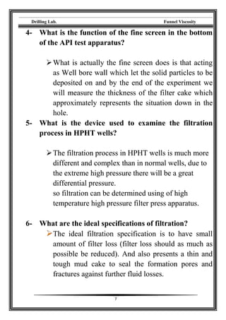 Drilling Lab. Funnel Viscosity
7
4- What is the function of the fine screen in the bottom
of the API test apparatus?
What is actually the fine screen does is that acting
as Well bore wall which let the solid particles to be
deposited on and by the end of the experiment we
will measure the thickness of the filter cake which
approximately represents the situation down in the
hole.
5- What is the device used to examine the filtration
process in HPHT wells?
The filtration process in HPHT wells is much more
different and complex than in normal wells, due to
the extreme high pressure there will be a great
differential pressure.
so filtration can be determined using of high
temperature high pressure filter press apparatus.
6- What are the ideal specifications of filtration?
The ideal filtration specification is to have small
amount of filter loss (filter loss should as much as
possible be reduced). And also presents a thin and
tough mud cake to seal the formation pores and
fractures against further fluid losses.
 
