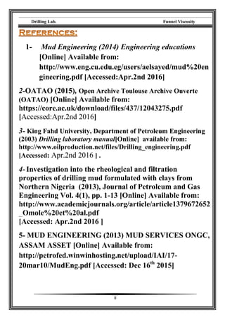 Drilling Lab. Funnel Viscosity
8
1- Mud Engineering (2014) Engineering educations
[Online] Available from:
http://www.eng.cu.edu.eg/users/aelsayed/mud%20en
gineering.pdf [Accessed:Apr.2nd 2016]
2-OATAO (2015), Open Archive Toulouse Archive Ouverte
(OATAO) [Online] Available from:
https://core.ac.uk/download/files/437/12043275.pdf
[Accessed:Apr.2nd 2016]
3- King Fahd University, Department of Petroleum Engineering
(2003) Drilling laboratory manual[Online] available from:
http://www.oilproduction.net/files/Drilling_engineering.pdf
[Accessed: Apr.2nd 2016 ] .
4- Investigation into the rheological and filtration
properties of drilling mud formulated with clays from
Northern Nigeria (2013), Journal of Petroleum and Gas
Engineering Vol. 4(1), pp. 1-13 [Online] Available from:
http://www.academicjournals.org/article/article1379672652
_Omole%20et%20al.pdf
[Accessed: Apr.2nd 2016 ]
5- MUD ENGINEERING (2013) MUD SERVICES ONGC,
ASSAM ASSET [Online] Available from:
http://petrofed.winwinhosting.net/upload/IAI/17-
20mar10/MudEng.pdf [Accessed: Dec 16th
2015]
 