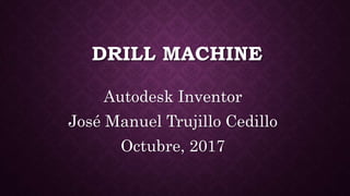 DRILL MACHINE
Autodesk Inventor
José Manuel Trujillo Cedillo
Octubre, 2017