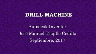 DRILL MACHINE
Autodesk Inventor
José Manuel Trujillo Cedillo
Septiembre, 2017
 