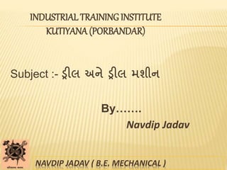 INDUSTRIAL TRAINING INSTITUTE
KUTIYANA (PORBANDAR)
Subject :- ડ્રીલ અને ડ્રીલ મશીન
By…….
Navdip Jadav
NAVDIP JADAV ( B.E. MECHANICAL )
 