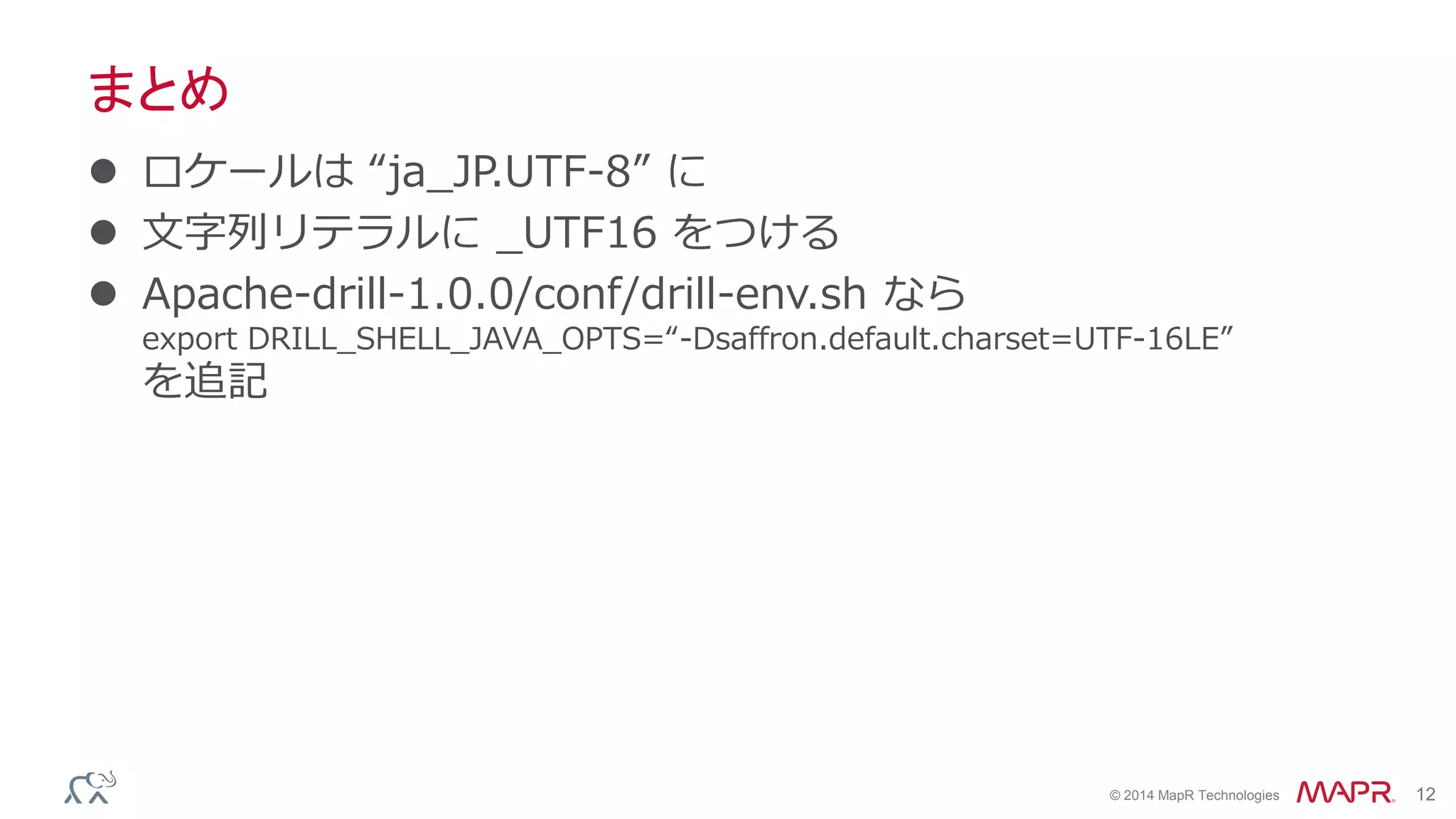 © 2014 MapR Technologies 12
まとめ
 ロケールは “ja_JP.UTF-8” に
 文字列リテラルに _UTF16 をつける
 Apache-drill-1.0.0/conf/drill-env.sh なら
export DRILL_SHELL_JAVA_OPTS=“-Dsaffron.default.charset=UTF-16LE”
を追記
 