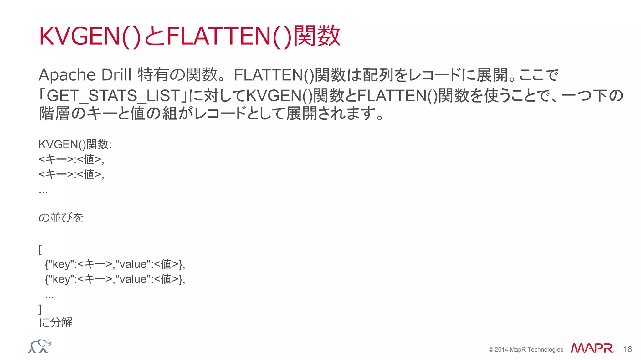 © 2014 MapR Technologies 18
KVGEN()とFLATTEN()関数
KVGEN()関数:
<キー>:<値>,
<キー>:<値>,
...
の並びを
[
{"key":<キー>,"value":<値>},
{"key":<キー>,"value":<値>},
...
]
に分解
Apache Drill 特有の関数。FLATTEN()関数は配列をレコードに展開。ここで
「GET_STATS_LIST」に対してKVGEN()関数とFLATTEN()関数を使うことで、一つ下の
階層のキーと値の組がレコードとして展開されます。
 