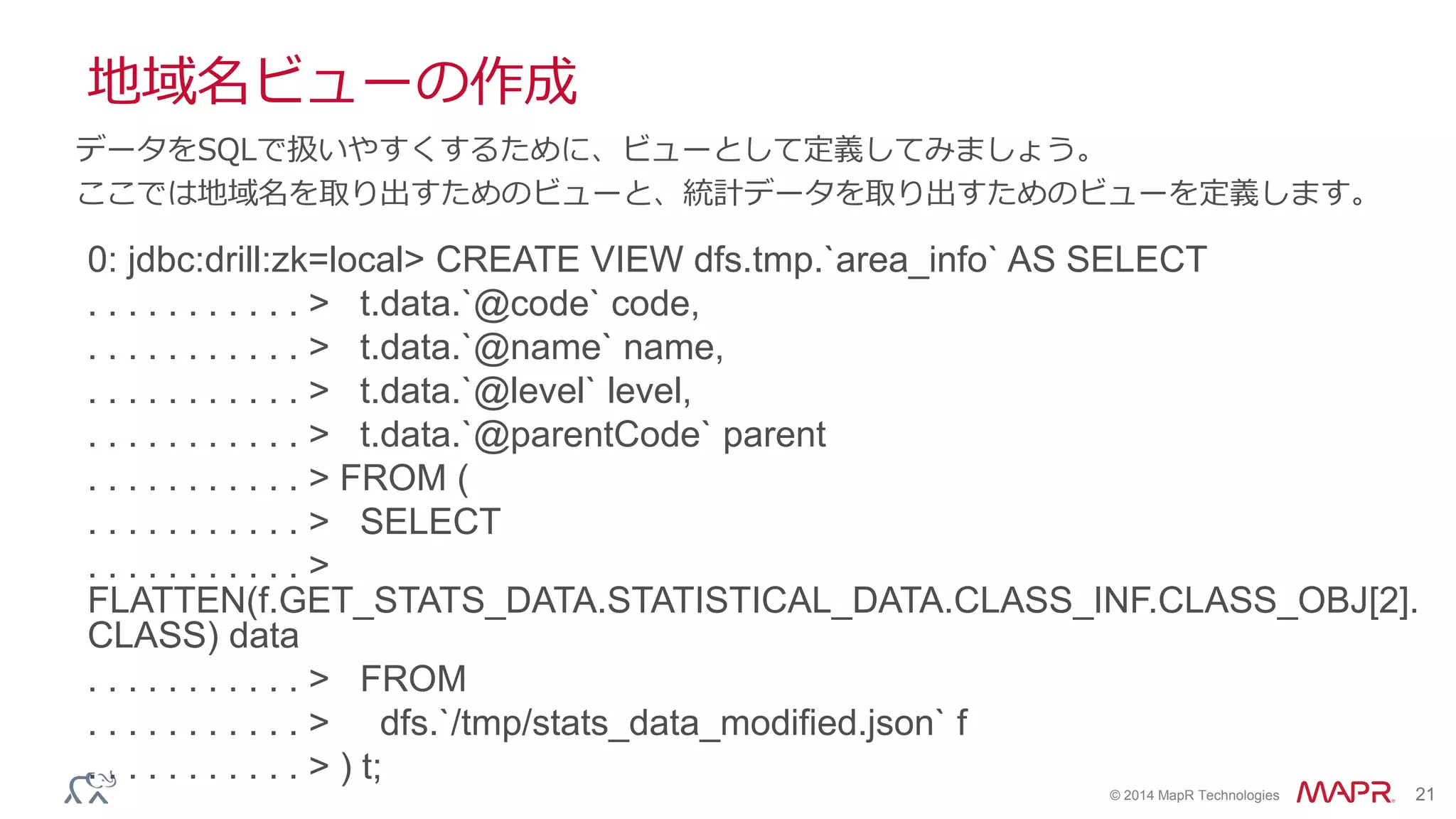 © 2014 MapR Technologies 21
地域名ビューの作成
0: jdbc:drill:zk=local> CREATE VIEW dfs.tmp.`area_info` AS SELECT
. . . . . . . . . . . > t.data.`@code` code,
. . . . . . . . . . . > t.data.`@name` name,
. . . . . . . . . . . > t.data.`@level` level,
. . . . . . . . . . . > t.data.`@parentCode` parent
. . . . . . . . . . . > FROM (
. . . . . . . . . . . > SELECT
. . . . . . . . . . . >
FLATTEN(f.GET_STATS_DATA.STATISTICAL_DATA.CLASS_INF.CLASS_OBJ[2].
CLASS) data
. . . . . . . . . . . > FROM
. . . . . . . . . . . > dfs.`/tmp/stats_data_modified.json` f
. . . . . . . . . . . > ) t;
データをSQLで扱いやすくするために、ビューとして定義してみましょう。
ここでは地域名を取り出すためのビューと、統計データを取り出すためのビューを定義します。
 